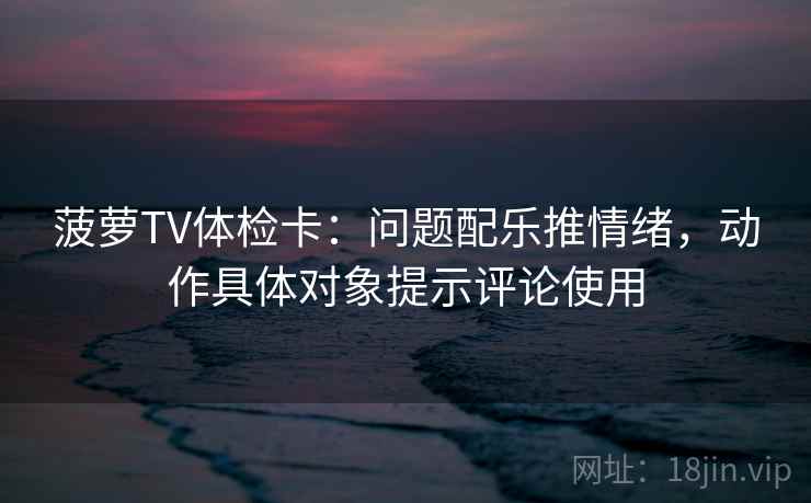 菠萝TV体检卡：问题配乐推情绪，动作具体对象提示评论使用