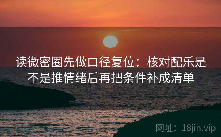 读微密圈先做口径复位：核对配乐是不是推情绪后再把条件补成清单