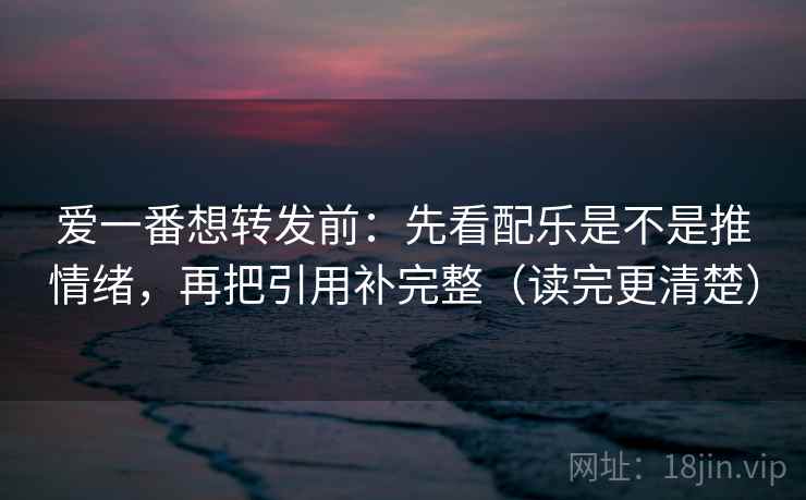 爱一番想转发前：先看配乐是不是推情绪，再把引用补完整（读完更清楚）