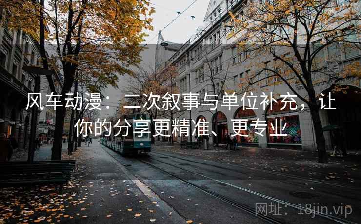 风车动漫：二次叙事与单位补充，让你的分享更精准、更专业