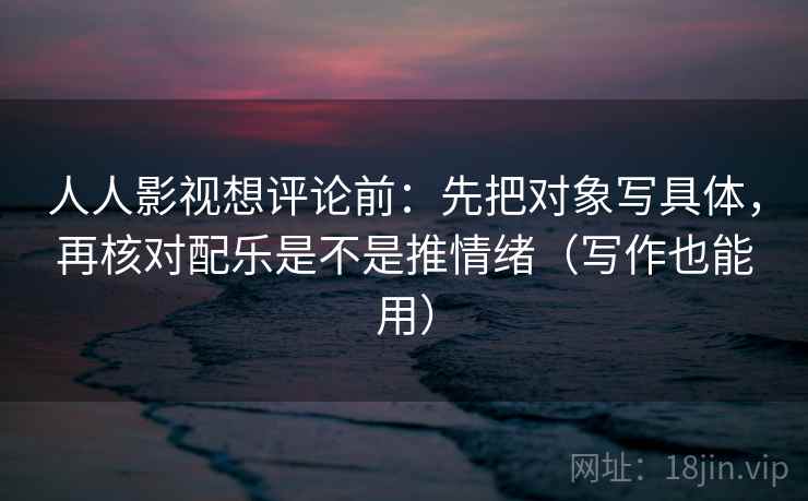 人人影视想评论前：先把对象写具体，再核对配乐是不是推情绪（写作也能用）