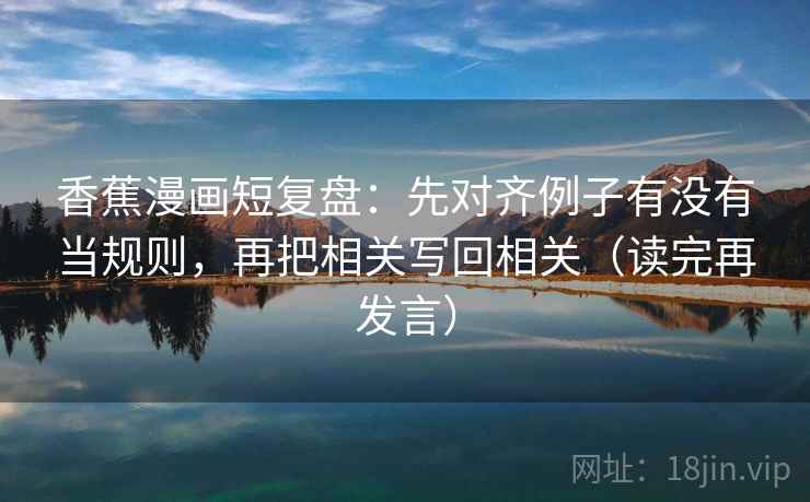 香蕉漫画短复盘：先对齐例子有没有当规则，再把相关写回相关（读完再发言）