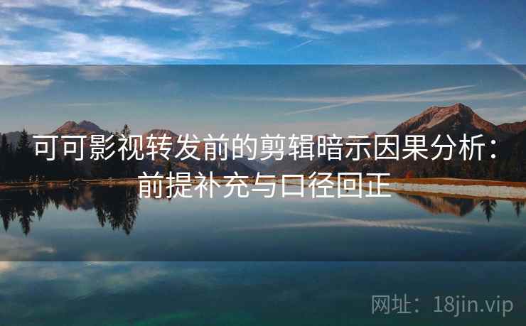 可可影视转发前的剪辑暗示因果分析：前提补充与口径回正