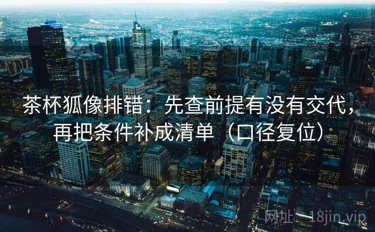 茶杯狐像排错：先查前提有没有交代，再把条件补成清单（口径复位）