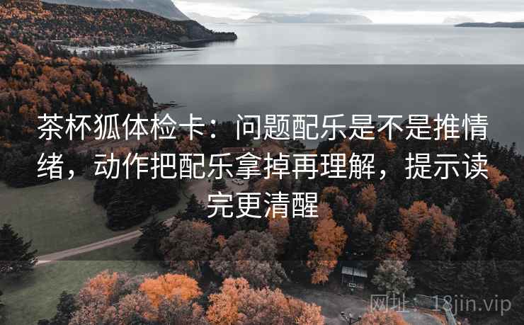 茶杯狐体检卡：问题配乐是不是推情绪，动作把配乐拿掉再理解，提示读完更清醒