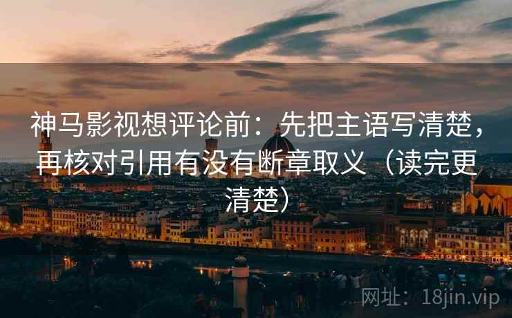 神马影视想评论前：先把主语写清楚，再核对引用有没有断章取义（读完更清楚）