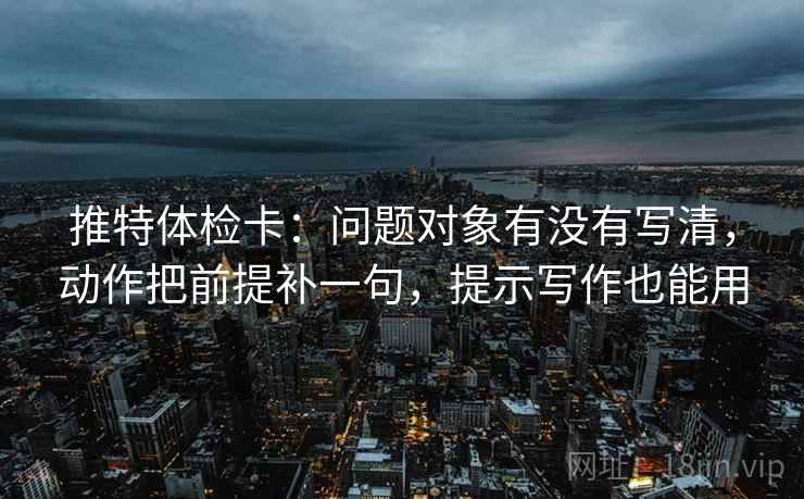 推特体检卡:问题对象有没有写清,动作把前提补一句,提示写作也能用 推特体检卡:问题对象有没有写清,动作把前提补一句,提示写作也能用