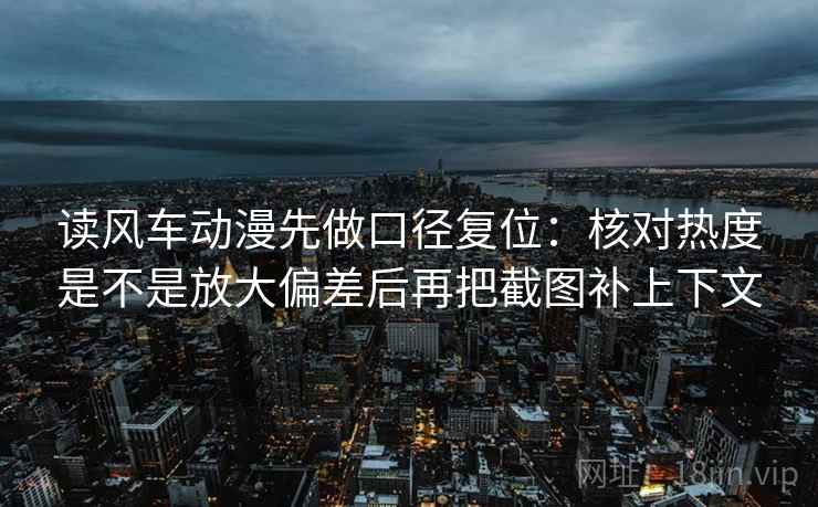 读风车动漫先做口径复位：核对热度是不是放大偏差后再把截图补上下文
