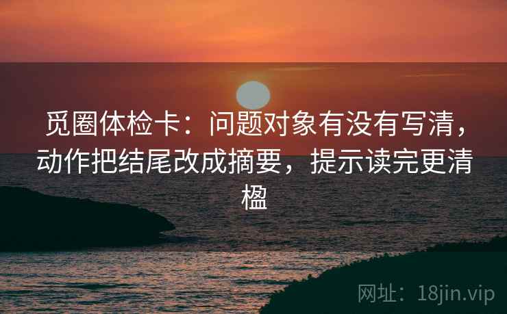 觅圈体检卡：问题对象有没有写清，动作把结尾改成摘要，提示读完更清楹