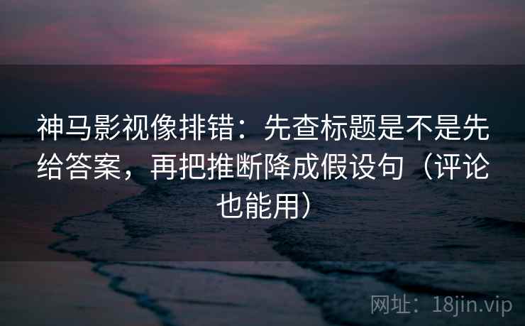 神马影视像排错：先查标题是不是先给答案，再把推断降成假设句（评论也能用）