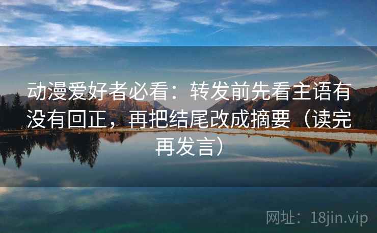 动漫爱好者必看：转发前先看主语有没有回正，再把结尾改成摘要（读完再发言）
