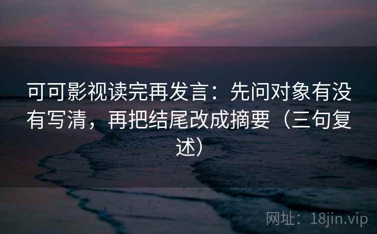 可可影视读完再发言：先问对象有没有写清，再把结尾改成摘要（三句复述）