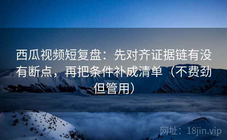 西瓜视频短复盘：先对齐证据链有没有断点，再把条件补成清单（不费劲但管用）