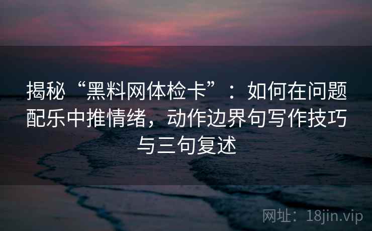 揭秘“黑料网体检卡”：如何在问题配乐中推情绪，动作边界句写作技巧与三句复述
