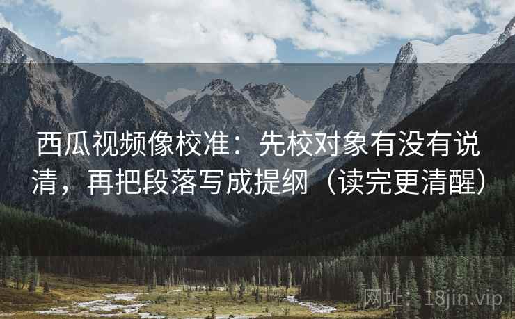 西瓜视频像校准：先校对象有没有说清，再把段落写成提纲（读完更清醒）