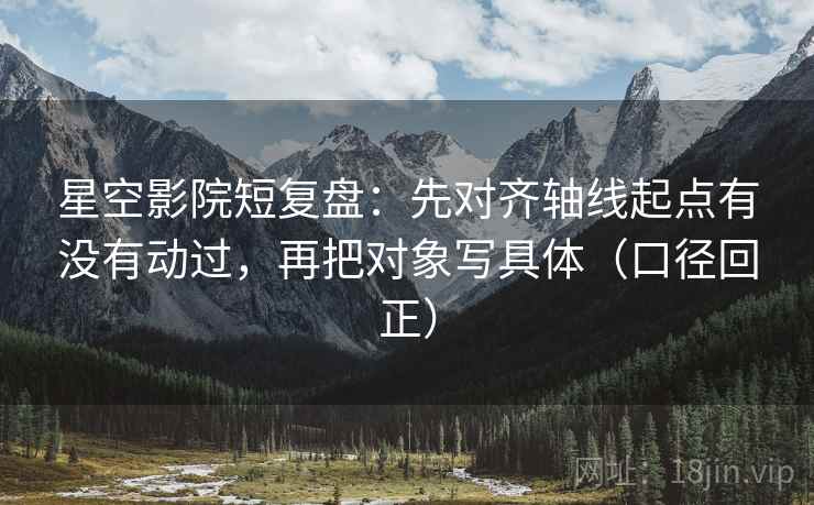 星空影院短复盘：先对齐轴线起点有没有动过，再把对象写具体（口径回正）