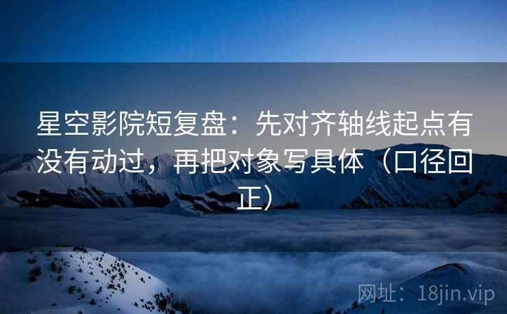 星空影院短复盘：先对齐轴线起点有没有动过，再把对象写具体（口径回正）