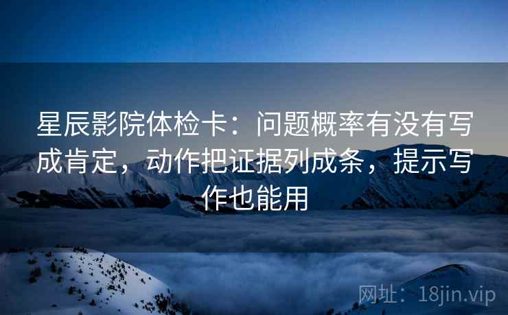 星辰影院体检卡：问题概率有没有写成肯定，动作把证据列成条，提示写作也能用