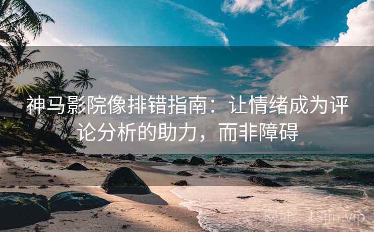 神马影院像排错指南：让情绪成为评论分析的助力，而非障碍