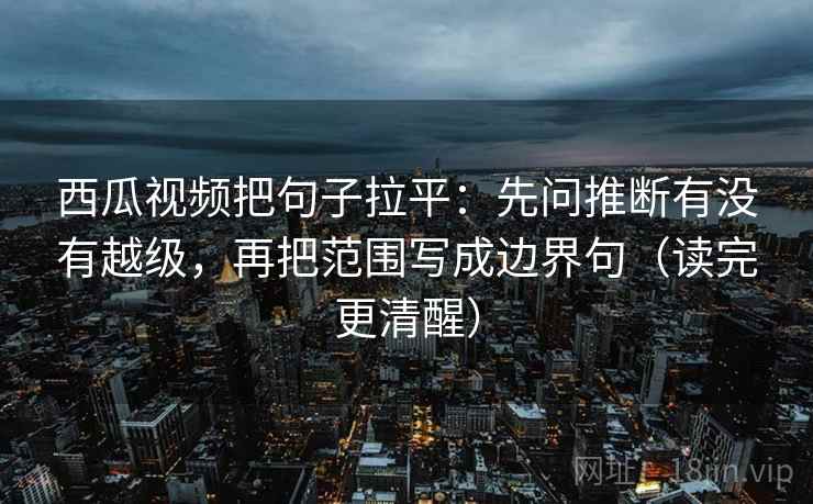 西瓜视频把句子拉平：先问推断有没有越级，再把范围写成边界句（读完更清醒）