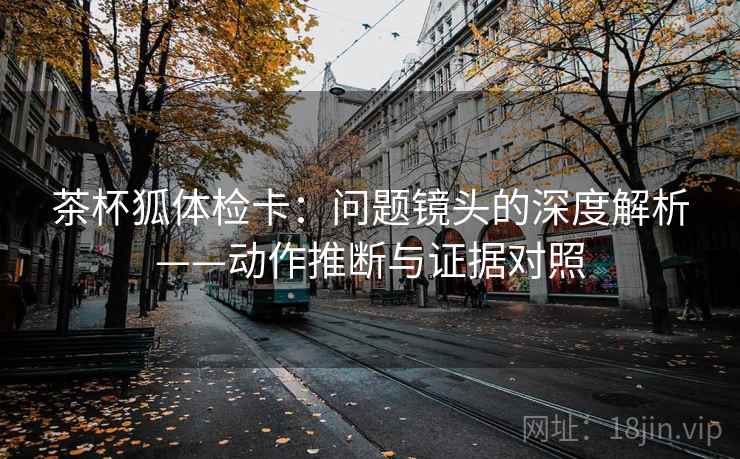 茶杯狐体检卡：问题镜头的深度解析——动作推断与证据对照