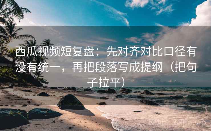 西瓜视频短复盘：先对齐对比口径有没有统一，再把段落写成提纲（把句子拉平）