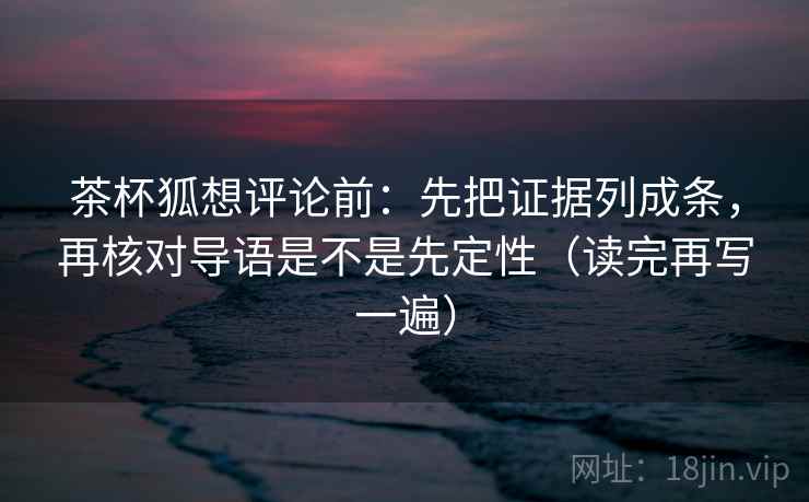 茶杯狐想评论前：先把证据列成条，再核对导语是不是先定性（读完再写一遍）
