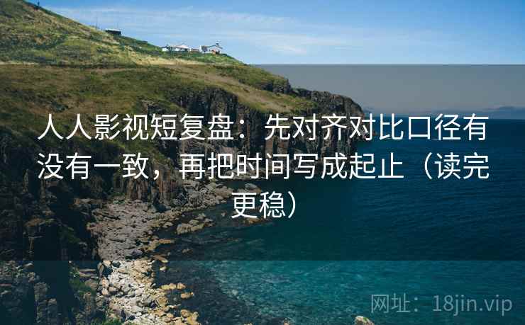 人人影视短复盘：先对齐对比口径有没有一致，再把时间写成起止（读完更稳）