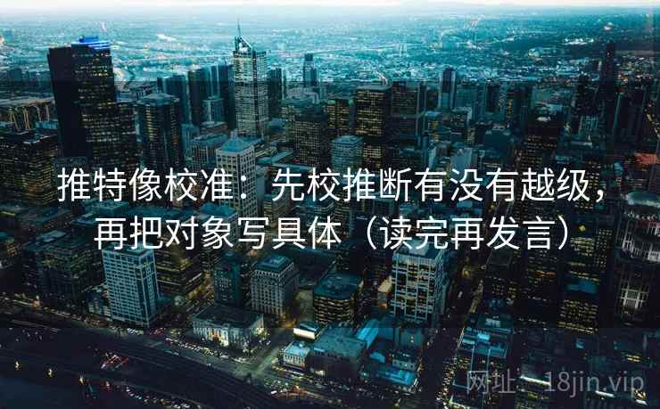 推特像校准：先校推断有没有越级，再把对象写具体（读完再发言）