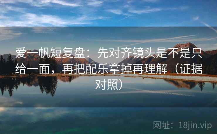 爱一帆短复盘：先对齐镜头是不是只给一面，再把配乐拿掉再理解（证据对照）
