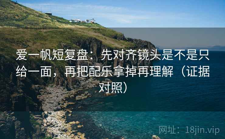 爱一帆短复盘：先对齐镜头是不是只给一面，再把配乐拿掉再理解（证据对照）