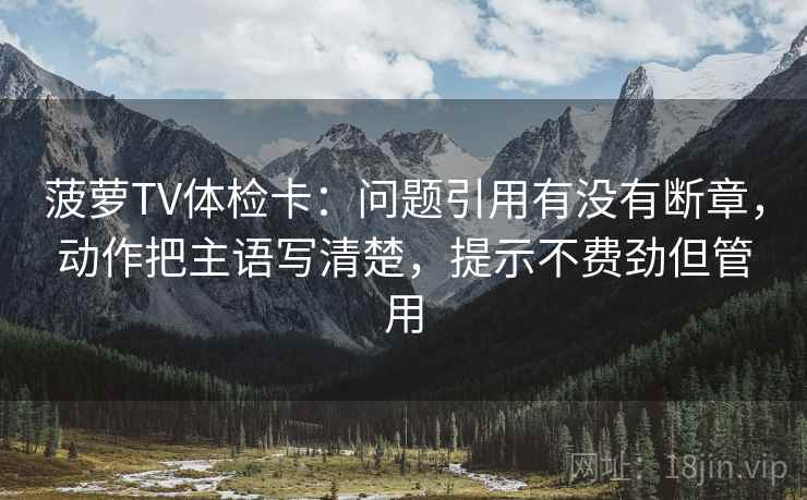 菠萝TV体检卡：问题引用有没有断章，动作把主语写清楚，提示不费劲但管用