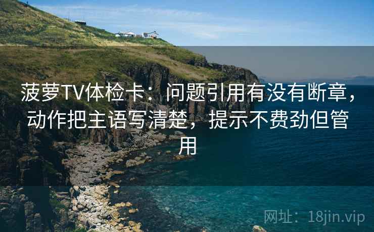 菠萝TV体检卡：问题引用有没有断章，动作把主语写清楚，提示不费劲但管用