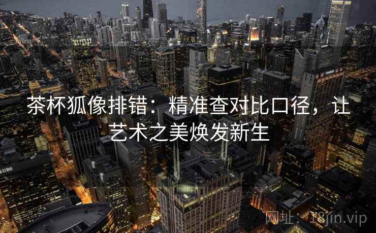 茶杯狐像排错：精准查对比口径，让艺术之美焕发新生