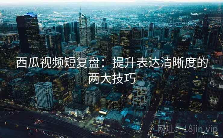 西瓜视频短复盘：提升表达清晰度的两大技巧