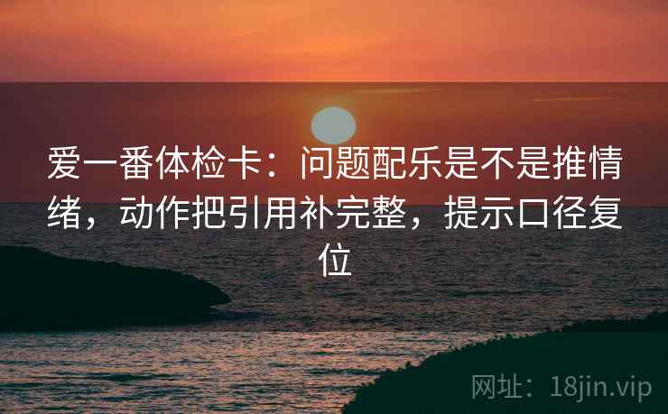爱一番体检卡：问题配乐是不是推情绪，动作把引用补完整，提示口径复位