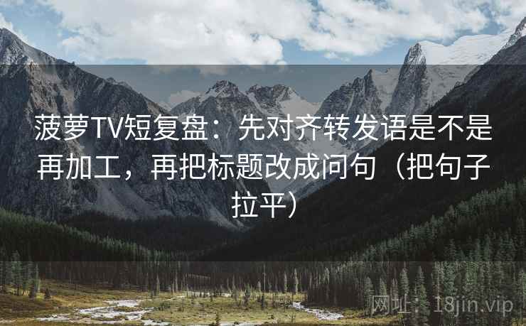 菠萝TV短复盘：先对齐转发语是不是再加工，再把标题改成问句（把句子拉平）