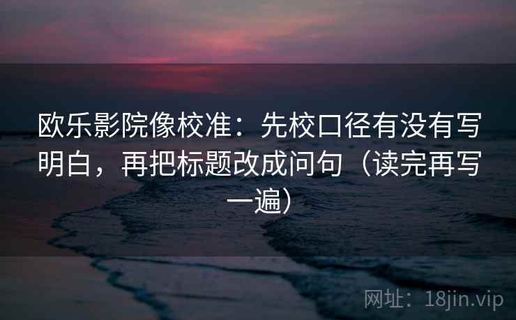 欧乐影院像校准：先校口径有没有写明白，再把标题改成问句（读完再写一遍）
