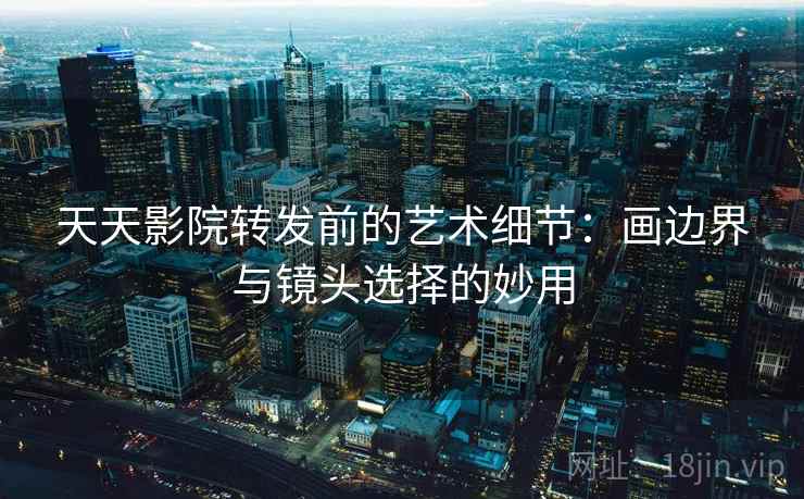 天天影院转发前的艺术细节：画边界与镜头选择的妙用