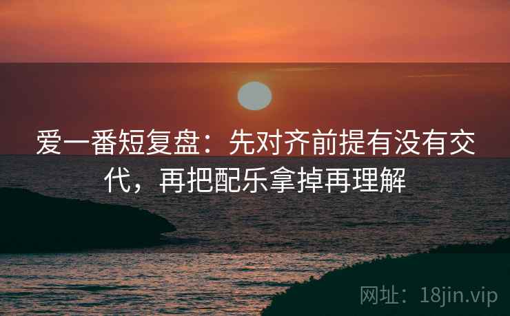 爱一番短复盘：先对齐前提有没有交代，再把配乐拿掉再理解