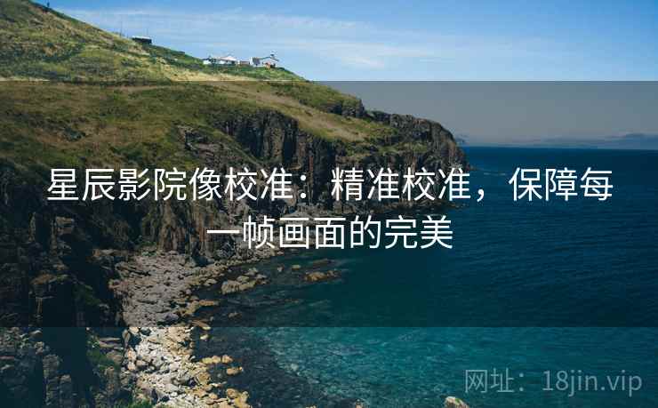 星辰影院像校准：精准校准，保障每一帧画面的完美