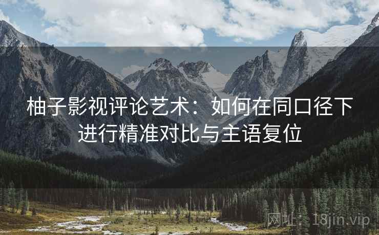 柚子影视评论艺术：如何在同口径下进行精准对比与主语复位