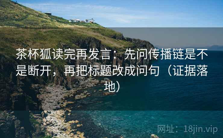 茶杯狐读完再发言：先问传播链是不是断开，再把标题改成问句（证据落地）