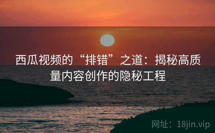 西瓜视频的“排错”之道：揭秘高质量内容创作的隐秘工程