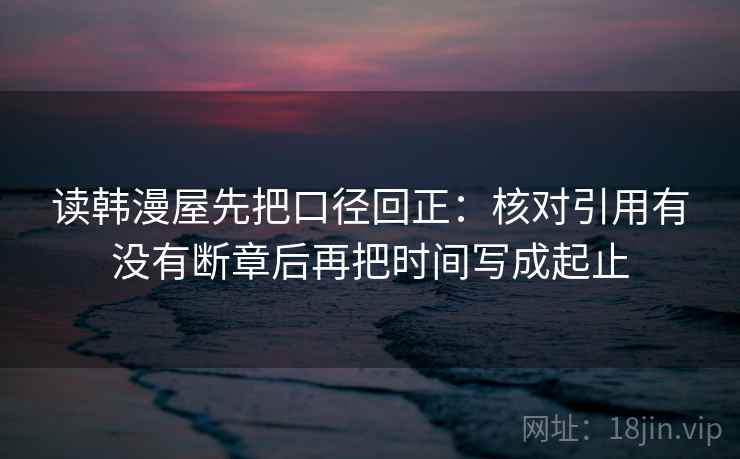 读韩漫屋先把口径回正：核对引用有没有断章后再把时间写成起止
