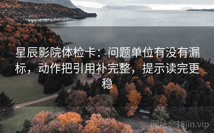 星辰影院体检卡：问题单位有没有漏标，动作把引用补完整，提示读完更稳