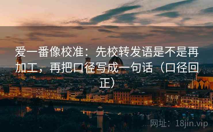 爱一番像校准：先校转发语是不是再加工，再把口径写成一句话（口径回正）