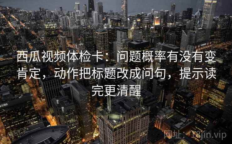 西瓜视频体检卡：问题概率有没有变肯定，动作把标题改成问句，提示读完更清醒